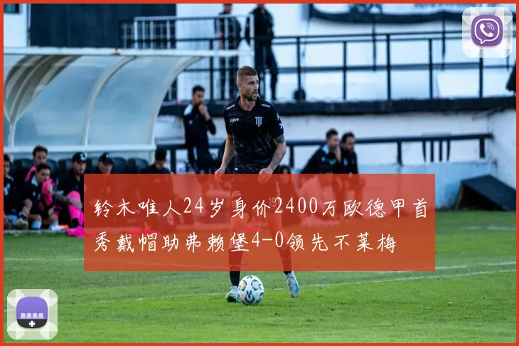 铃木唯人24岁身价2400万欧德甲首秀戴帽助弗赖堡4-0领先不莱梅