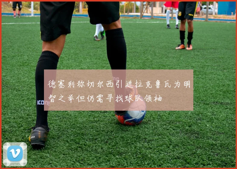 德塞利称切尔西引进拉克鲁瓦为明智之举但仍需寻找球队领袖