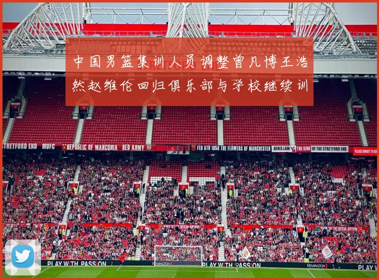 中国男篮集训人员调整曾凡博王浩然赵维伦回归俱乐部与学校继续训练