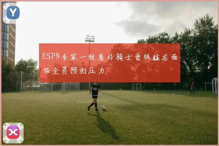 ESPN专家一致看好骑士晋级猛龙面临全员预测压力