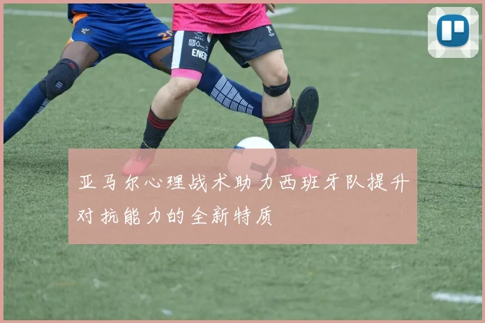 亚马尔心理战术助力西班牙队提升对抗能力的全新特质