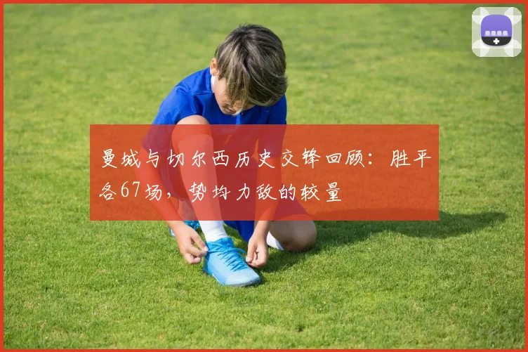 曼城与切尔西历史交锋回顾：胜平各67场，势均力敌的较量