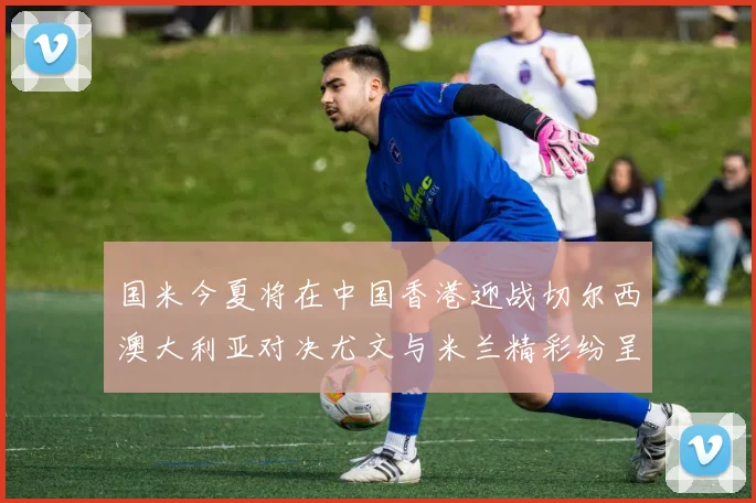 国米今夏将在中国香港迎战切尔西澳大利亚对决尤文与米兰精彩纷呈