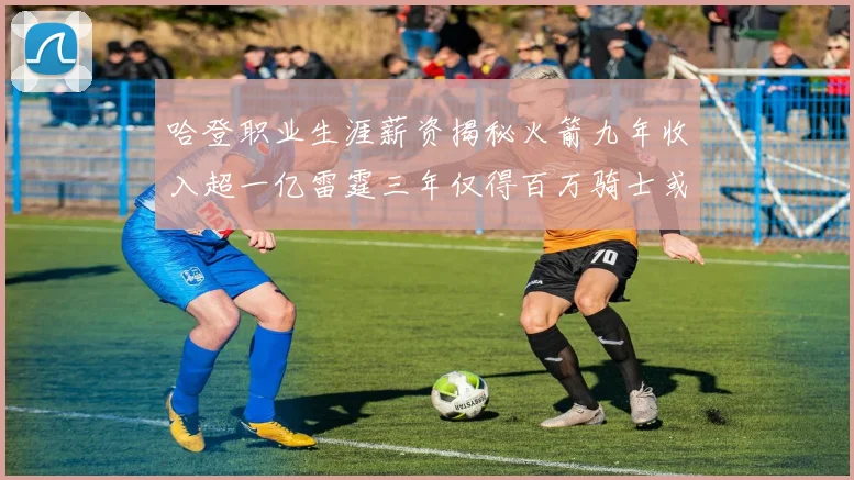 哈登职业生涯薪资揭秘火箭九年收入超一亿雷霆三年仅得百万骑士或成新高