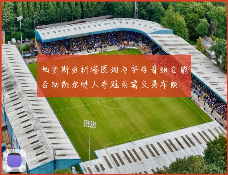帕金斯分析塔图姆与字母哥组合能否助凯尔特人夺冠或需交易布朗