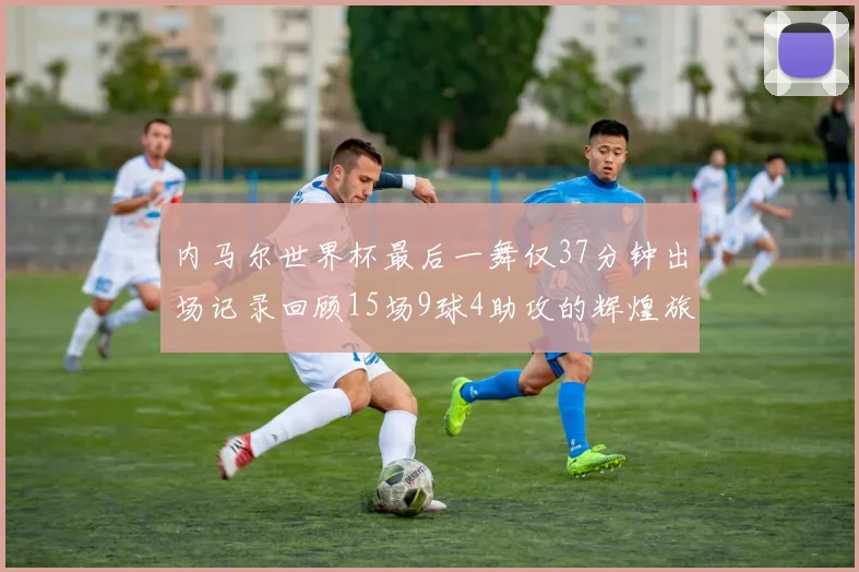 内马尔世界杯最后一舞仅37分钟出场记录回顾15场9球4助攻的辉煌旅程