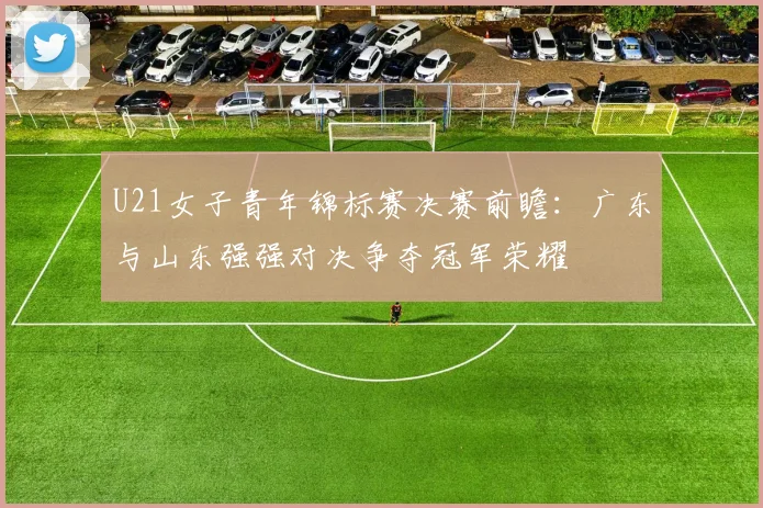 U21女子青年锦标赛决赛前瞻：广东与山东强强对决争夺冠军荣耀