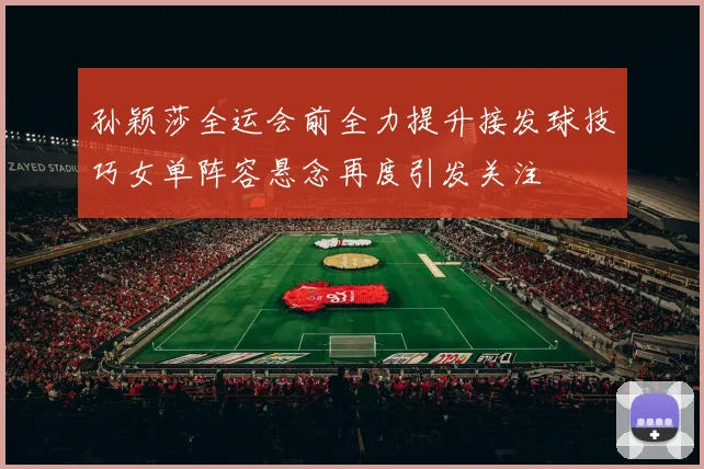 孙颖莎全运会前全力提升接发球技巧女单阵容悬念再度引发关注