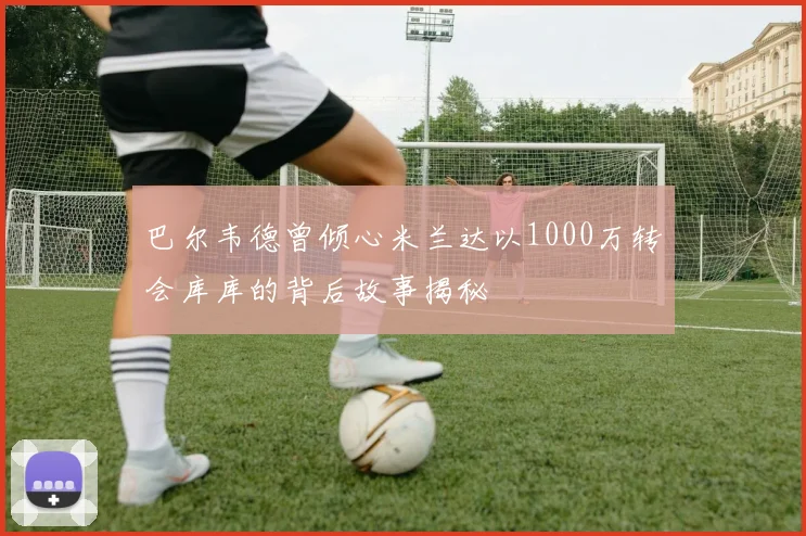 巴尔韦德曾倾心米兰达以1000万转会库库的背后故事揭秘
