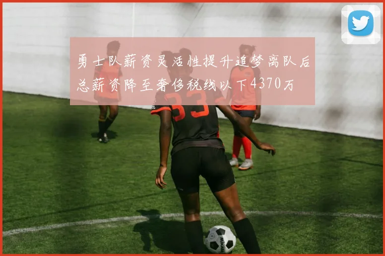 勇士队薪资灵活性提升追梦离队后总薪资降至奢侈税线以下4370万