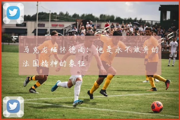 马克龙缅怀德尚：他是永不放弃的法国精神的象征