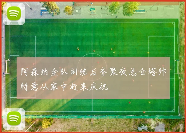 阿森纳全队训练后齐聚夜总会塔帅特意从家中赶来庆祝