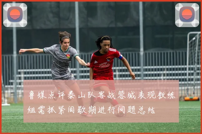 鲁媒点评泰山队客战蓉城表现教练组需抓紧间歇期进行问题总结