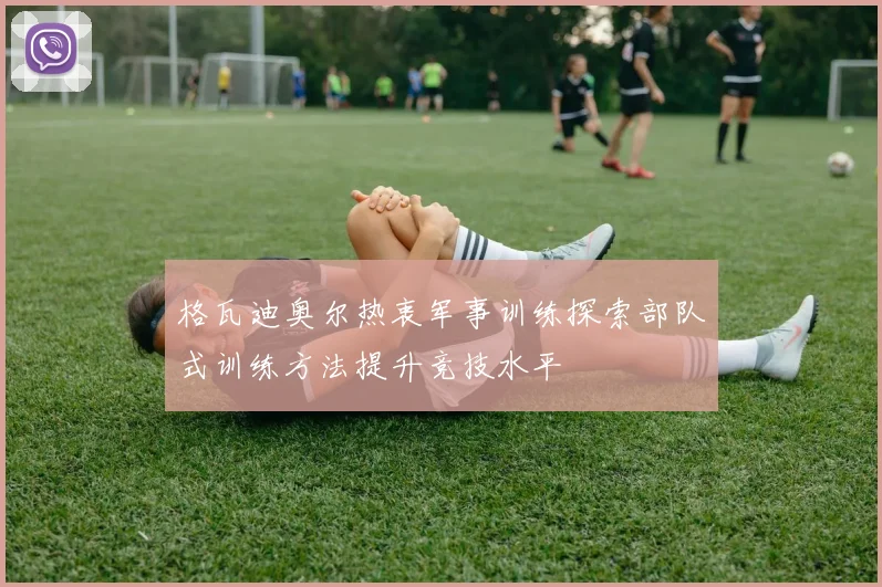 格瓦迪奥尔热衷军事训练探索部队式训练方法提升竞技水平