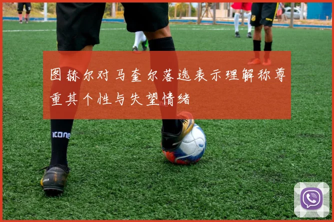 图赫尔对马奎尔落选表示理解称尊重其个性与失望情绪
