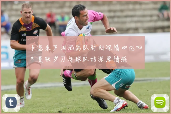 卡塞米罗泪洒离队时刻深情回忆四年曼联岁月与球队的深厚情感