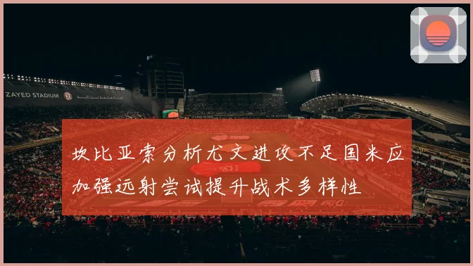 坎比亚索分析尤文进攻不足国米应加强远射尝试提升战术多样性