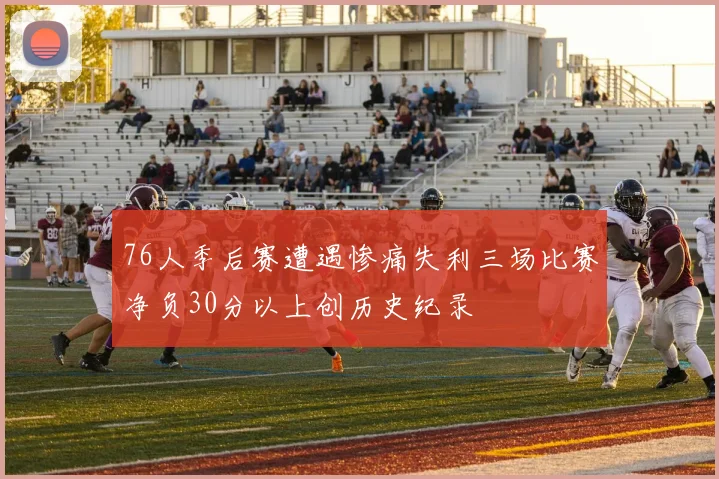76人季后赛遭遇惨痛失利三场比赛净负30分以上创历史纪录