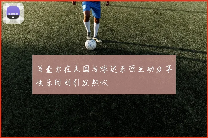 马奎尔在美国与球迷亲密互动分享快乐时刻引发热议