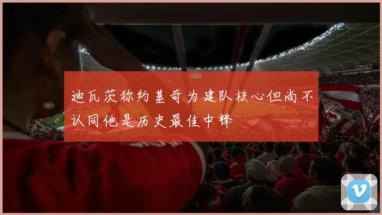 迪瓦茨称约基奇为建队核心但尚不认同他是历史最佳中锋
