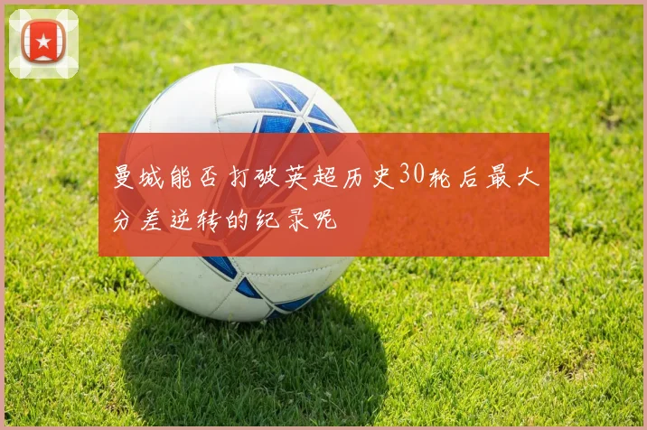 曼城能否打破英超历史30轮后最大分差逆转的纪录呢
