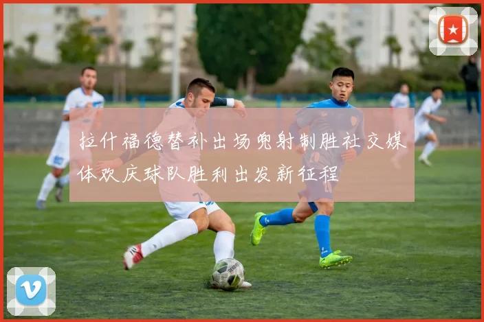 拉什福德替补出场兜射制胜社交媒体欢庆球队胜利出发新征程