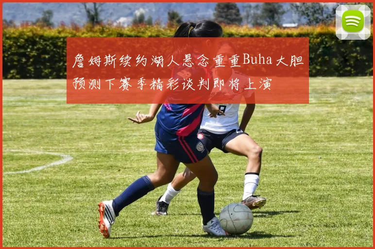 詹姆斯续约湖人悬念重重Buha大胆预测下赛季精彩谈判即将上演