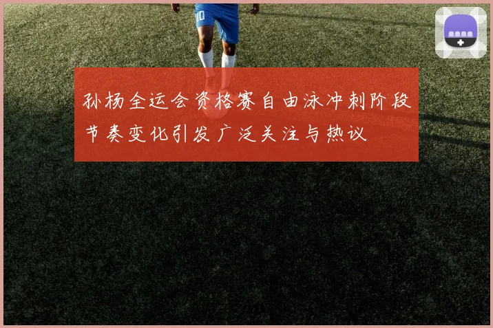 孙杨全运会资格赛自由泳冲刺阶段节奏变化引发广泛关注与热议