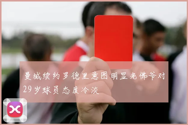 曼城续约罗德里意图明显老佛爷对29岁球员态度冷淡