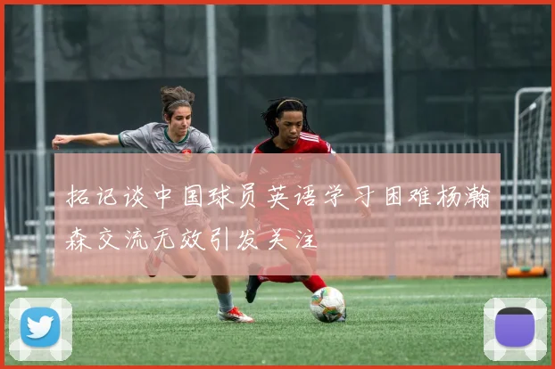 拓记谈中国球员英语学习困难杨瀚森交流无效引发关注