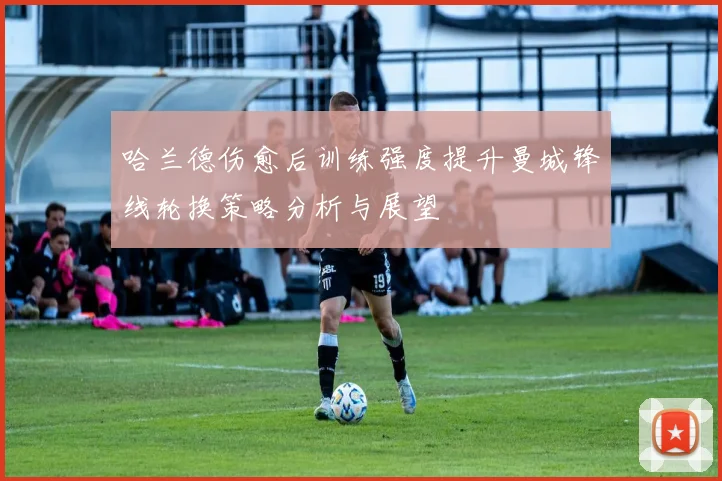 哈兰德伤愈后训练强度提升曼城锋线轮换策略分析与展望