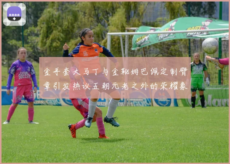 金手套大马丁与金靴姆巴佩定制臂章引发热议五朝元老之外的荣耀象征