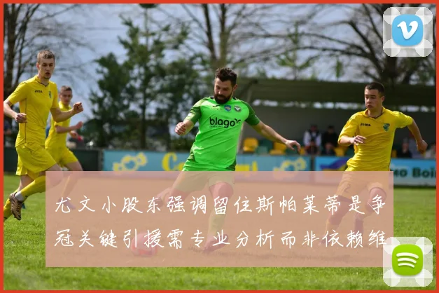 尤文小股东强调留住斯帕莱蒂是争冠关键引援需专业分析而非依赖维基百科