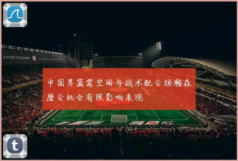 中国男篮需空间与战术配合杨瀚森磨合机会有限影响表现