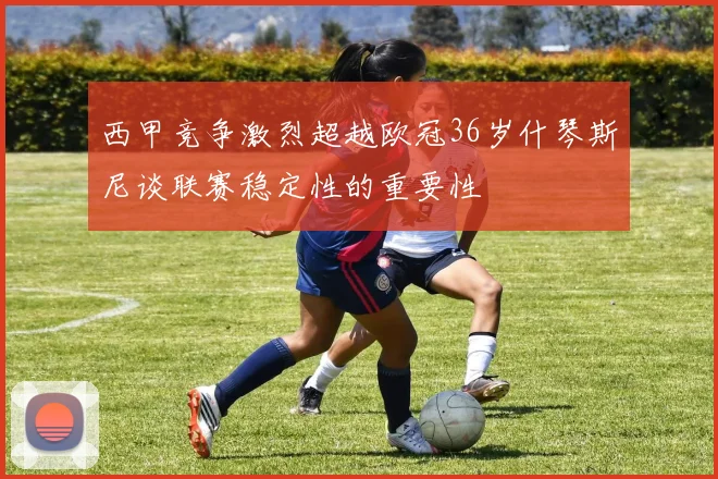 西甲竞争激烈超越欧冠36岁什琴斯尼谈联赛稳定性的重要性