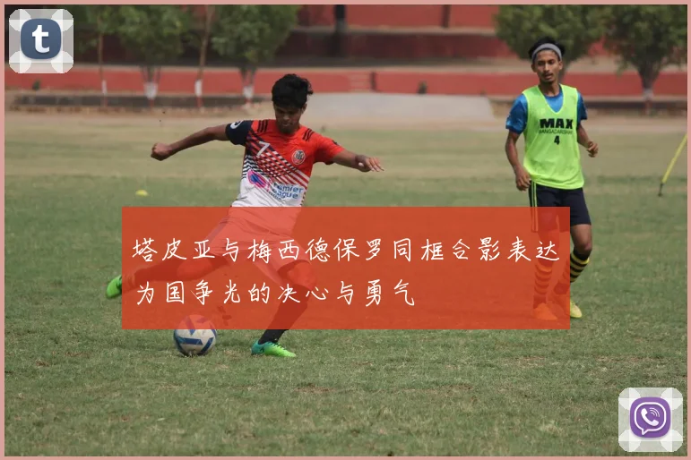 塔皮亚与梅西德保罗同框合影表达为国争光的决心与勇气