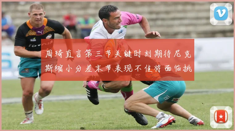 周琦直言第三节关键时刻期待尼克斯缩小分差末节表现不佳将面临挑战