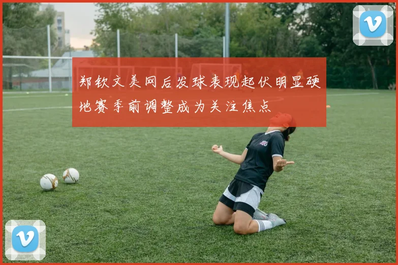 郑钦文美网后发球表现起伏明显硬地赛季前调整成为关注焦点