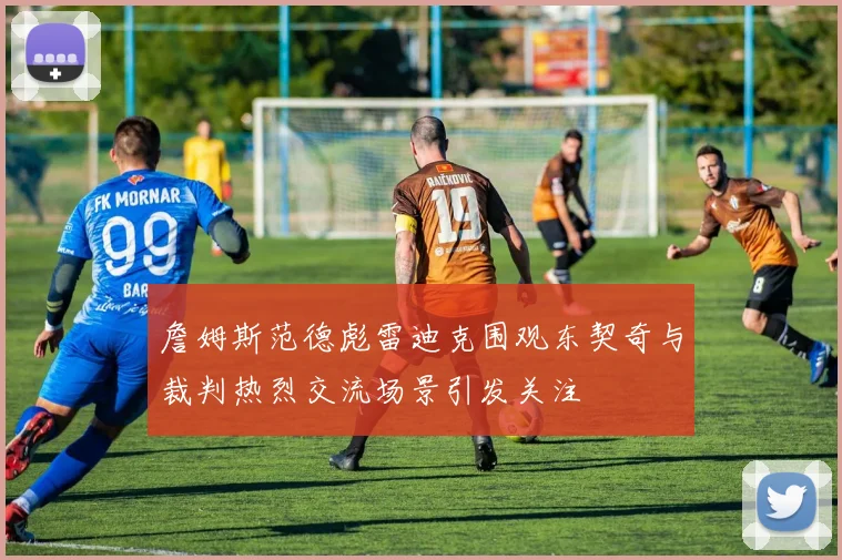 詹姆斯范德彪雷迪克围观东契奇与裁判热烈交流场景引发关注
