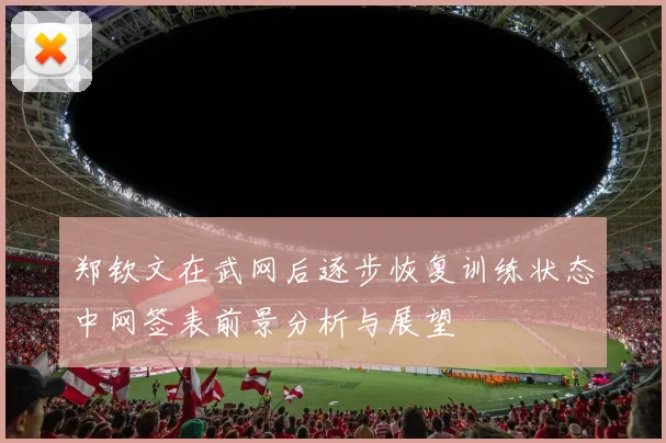 郑钦文在武网后逐步恢复训练状态中网签表前景分析与展望